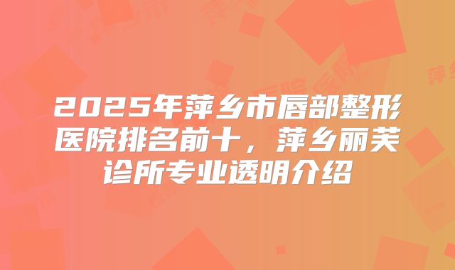 2025年萍乡市唇部整形医院排名前十，萍乡丽芙诊所专业透明介绍