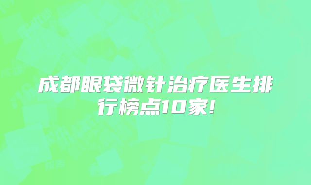 成都眼袋微针治疗医生排行榜点10家!