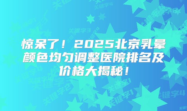 惊呆了！2025北京乳晕颜色均匀调整医院排名及价格大揭秘！