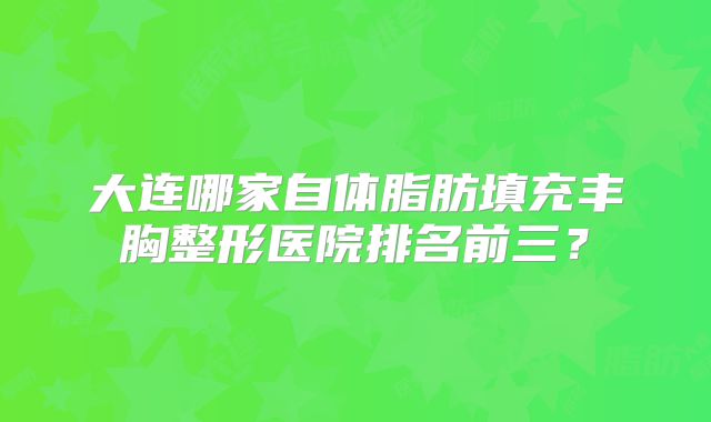 大连哪家自体脂肪填充丰胸整形医院排名前三？
