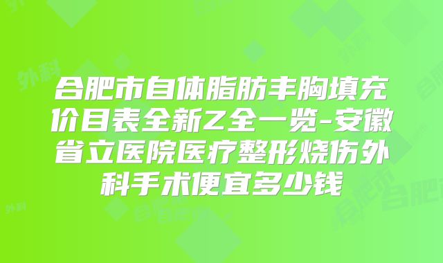合肥市自体脂肪丰胸填充价目表全新Z全一览-安徽省立医院医疗整形烧伤外科手术便宜多少钱