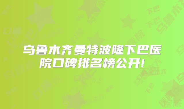 乌鲁木齐曼特波隆下巴医院口碑排名榜公开!