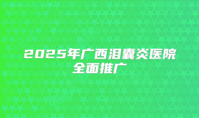 2025年广西泪囊炎医院全面推广