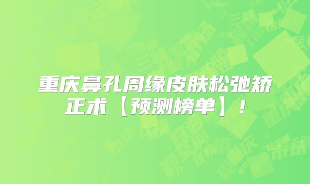 重庆鼻孔周缘皮肤松弛矫正术【预测榜单】!