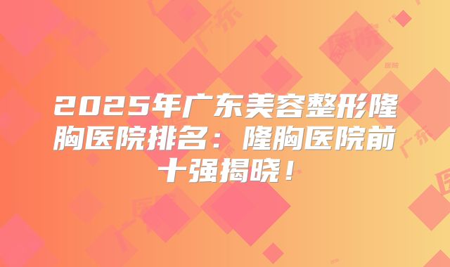 2025年广东美容整形隆胸医院排名：隆胸医院前十强揭晓！