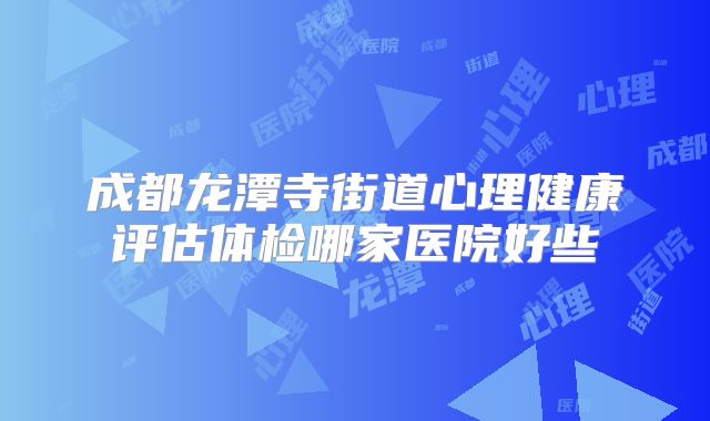 成都龙潭寺街道心理健康评估体检哪家医院好些