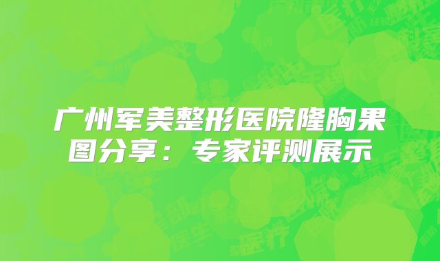 广州军美整形医院隆胸果图分享：专家评测展示