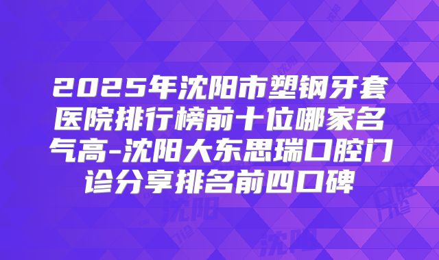 2025年沈阳市塑钢牙套医院排行榜前十位哪家名气高-沈阳大东思瑞口腔门诊分享排名前四口碑