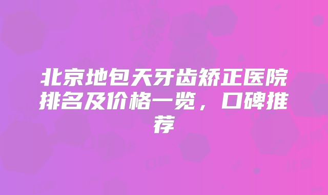 北京地包天牙齿矫正医院排名及价格一览，口碑推荐