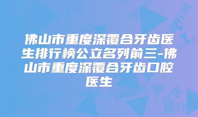 佛山市重度深覆合牙齿医生排行榜公立名列前三-佛山市重度深覆合牙齿口腔医生
