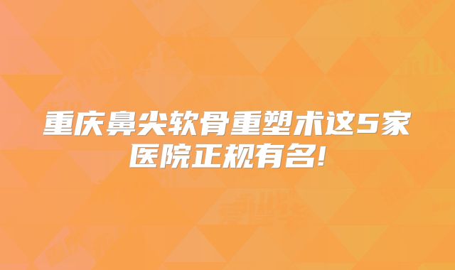 重庆鼻尖软骨重塑术这5家医院正规有名!
