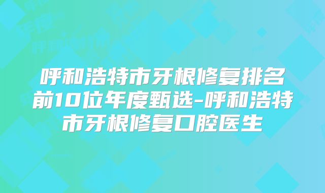 呼和浩特市牙根修复排名前10位年度甄选-呼和浩特市牙根修复口腔医生