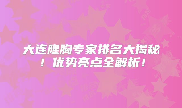 大连隆胸专家排名大揭秘！优势亮点全解析！