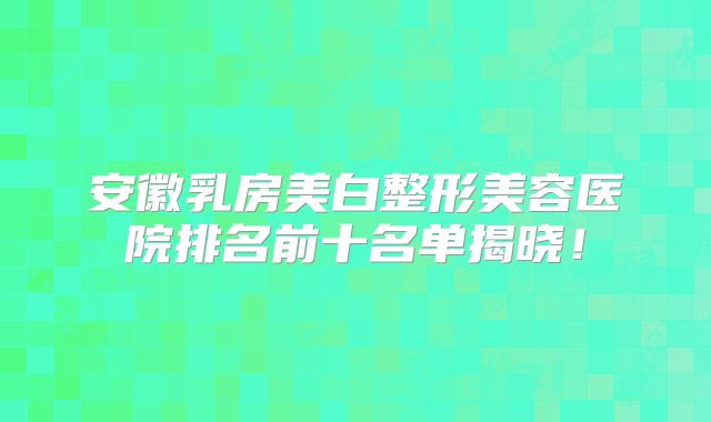 安徽乳房美白整形美容医院排名前十名单揭晓！