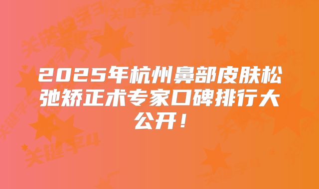 2025年杭州鼻部皮肤松弛矫正术专家口碑排行大公开！