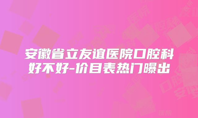 安徽省立友谊医院口腔科好不好-价目表热门曝出