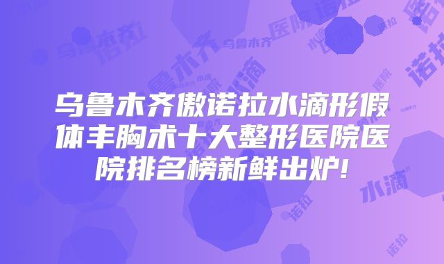 乌鲁木齐傲诺拉水滴形假体丰胸术十大整形医院医院排名榜新鲜出炉!
