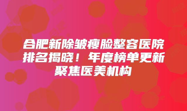 合肥新除皱瘦脸整容医院排名揭晓！年度榜单更新聚焦医美机构