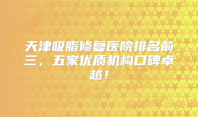 天津吸脂修复医院排名前三，五家优质机构口碑卓越！