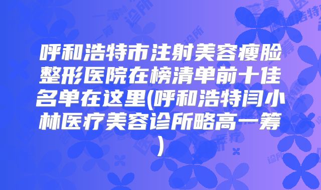 呼和浩特市注射美容瘦脸整形医院在榜清单前十佳名单在这里(呼和浩特闫小林医疗美容诊所略高一筹)