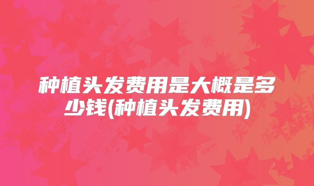 种植头发费用是大概是多少钱(种植头发费用)