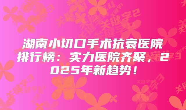 湖南小切口手术抗衰医院排行榜：实力医院齐聚，2025年新趋势！