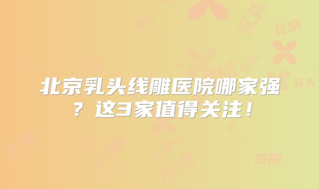 北京乳头线雕医院哪家强？这3家值得关注！