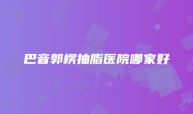 巴音郭楞抽脂医院哪家好