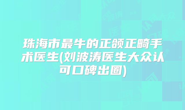 珠海市最牛的正颌正畸手术医生(刘波涛医生大众认可口碑出圈)