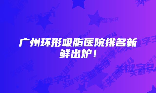 广州环形吸脂医院排名新鲜出炉！