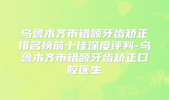 乌鲁木齐市错颌牙齿矫正排名榜前十佳深度评判-乌鲁木齐市错颌牙齿矫正口腔医生