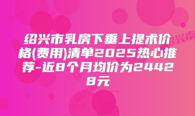绍兴市乳房下垂上提术价格(费用)清单2025热心推荐-近8个月均价为24428元