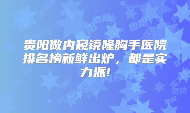 贵阳做内窥镜隆胸手医院排名榜新鲜出炉，都是实力派!
