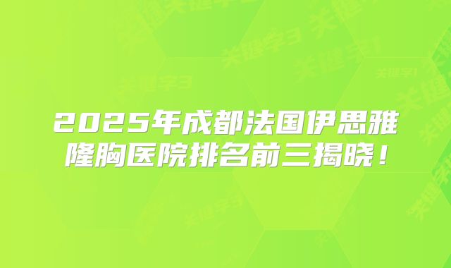 2025年成都法国伊思雅隆胸医院排名前三揭晓！