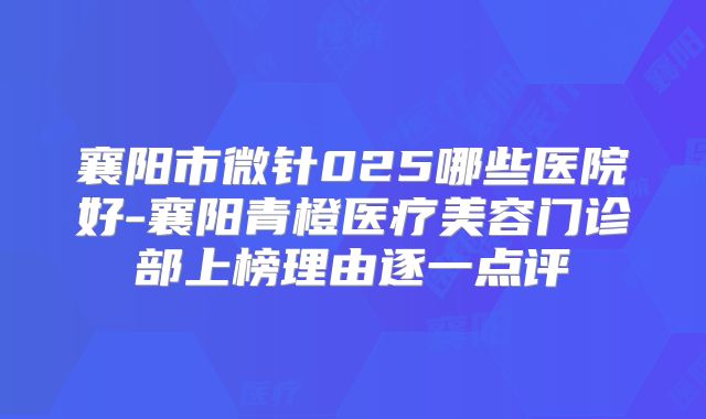 襄阳市微针025哪些医院好-襄阳青橙医疗美容门诊部上榜理由逐一点评