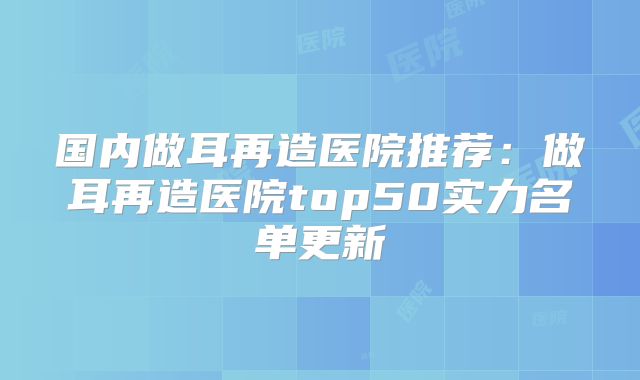 国内做耳再造医院推荐：做耳再造医院top50实力名单更新