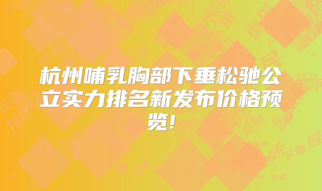 杭州哺乳胸部下垂松驰公立实力排名新发布价格预览!