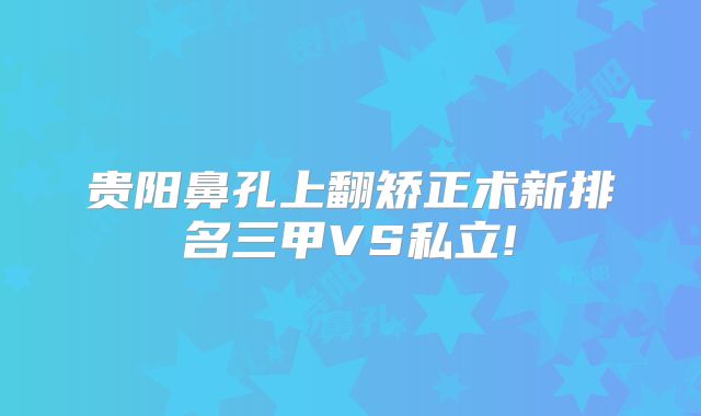 贵阳鼻孔上翻矫正术新排名三甲VS私立!