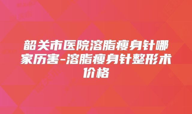 韶关市医院溶脂瘦身针哪家历害-溶脂瘦身针整形术价格