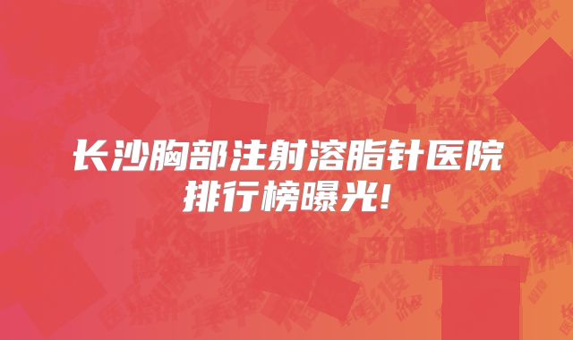 长沙胸部注射溶脂针医院排行榜曝光!