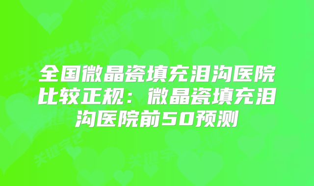 全国微晶瓷填充泪沟医院比较正规：微晶瓷填充泪沟医院前50预测