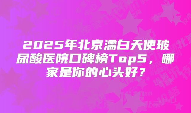 2025年北京濡白天使玻尿酸医院口碑榜Top5，哪家是你的心头好？