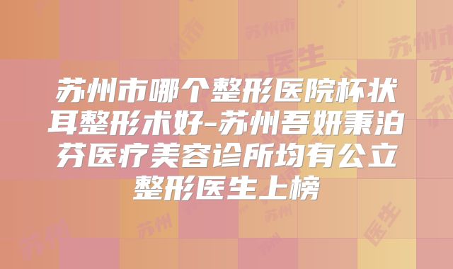 苏州市哪个整形医院杯状耳整形术好-苏州吾妍秉泊芬医疗美容诊所均有公立整形医生上榜