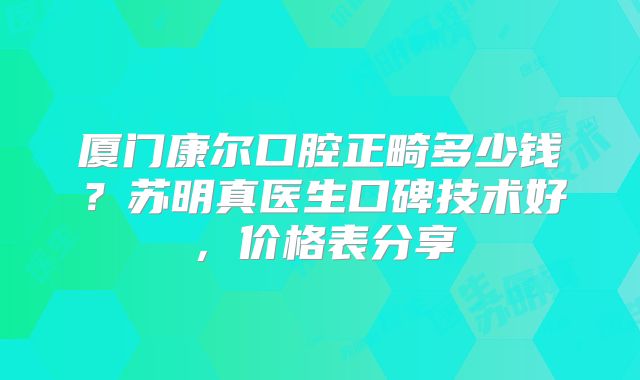 厦门康尔口腔正畸多少钱？苏明真医生口碑技术好，价格表分享