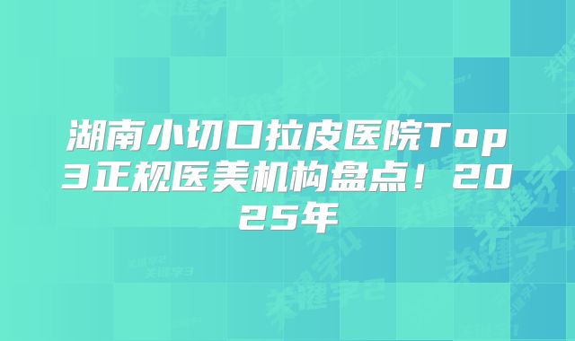 湖南小切口拉皮医院Top3正规医美机构盘点！2025年