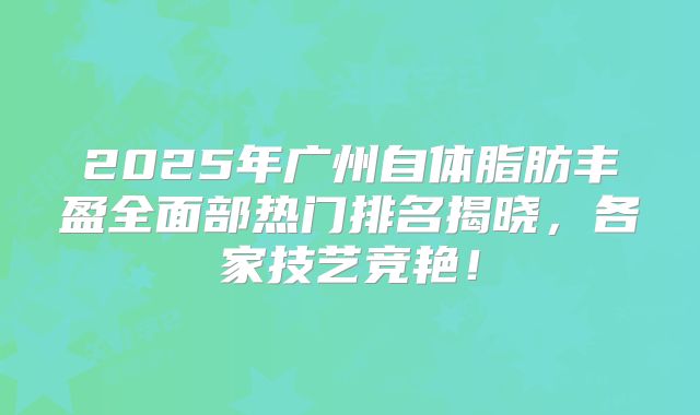 2025年广州自体脂肪丰盈全面部热门排名揭晓，各家技艺竞艳！