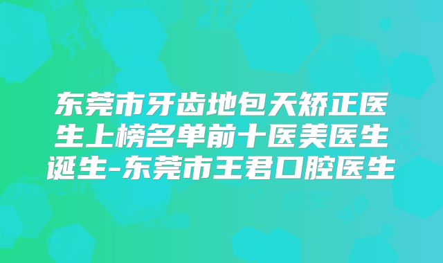 东莞市牙齿地包天矫正医生上榜名单前十医美医生诞生-东莞市王君口腔医生