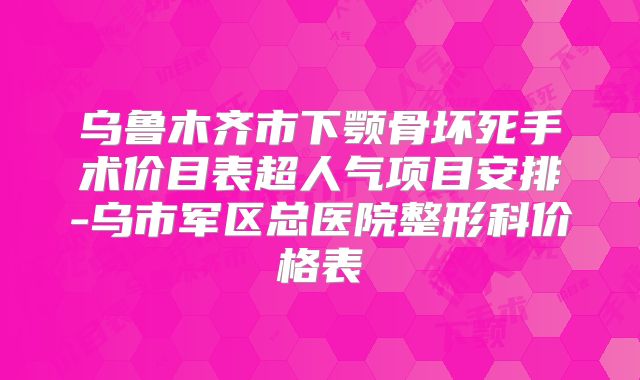 乌鲁木齐市下颚骨坏死手术价目表超人气项目安排-乌市军区总医院整形科价格表