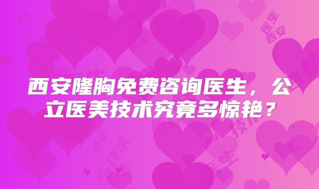 西安隆胸免费咨询医生，公立医美技术究竟多惊艳？