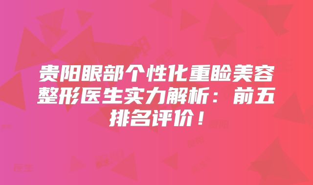 贵阳眼部个性化重睑美容整形医生实力解析：前五排名评价！